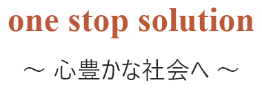 one stop solution ～ 心豊かな社会へ ～
